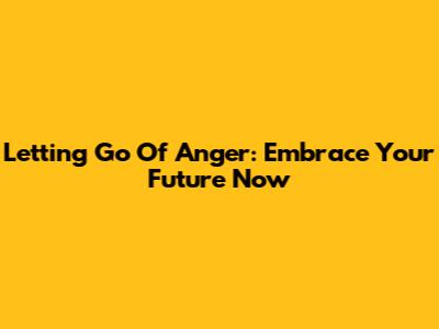 Letting Go Of Anger: Embrace Your Future Now