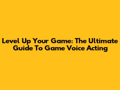 Level Up Your Game: The Ultimate Guide To Game Voice Acting