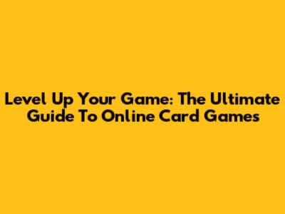 Level Up Your Game: The Ultimate Guide To Online Card Games