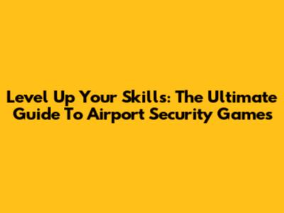 Level Up Your Skills: The Ultimate Guide To Airport Security Games