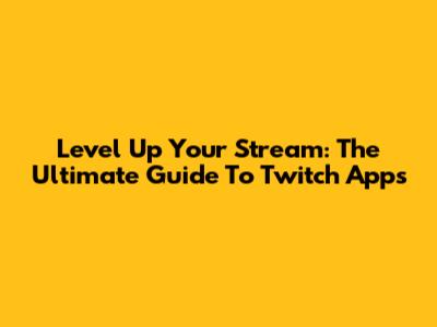 Level Up Your Stream: The Ultimate Guide To Twitch Apps