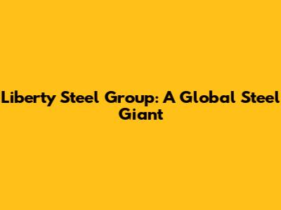 Liberty Steel Group: A Global Steel Giant