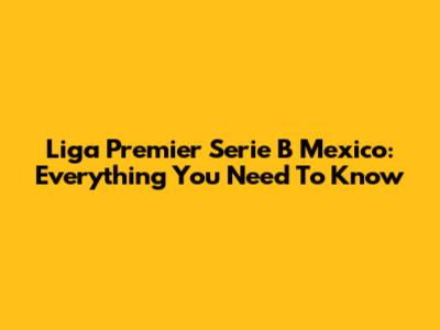 Liga Premier Serie B Mexico: Everything You Need To Know
