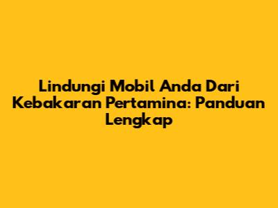 Lindungi Mobil Anda Dari Kebakaran Pertamina: Panduan Lengkap