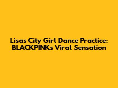Lisa's City Girl Dance Practice: BLACKPINK's Viral Sensation