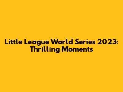 Little League World Series 2023: Thrilling Moments