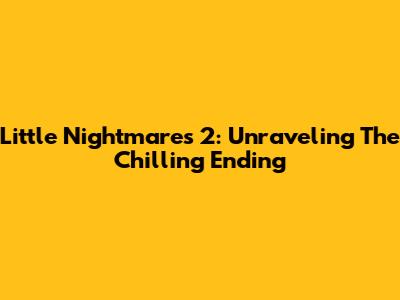 Little Nightmares 2: Unraveling The Chilling Ending