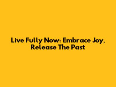 Live Fully Now: Embrace Joy, Release The Past
