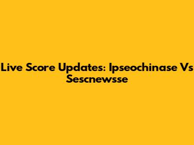 Live Score Updates: Ipseochinase Vs Sescnewsse
