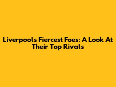 Liverpool's Fiercest Foes: A Look At Their Top Rivals