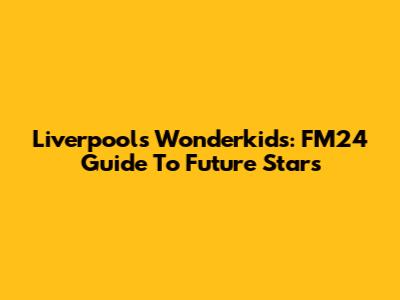Liverpool's Wonderkids: FM24 Guide To Future Stars