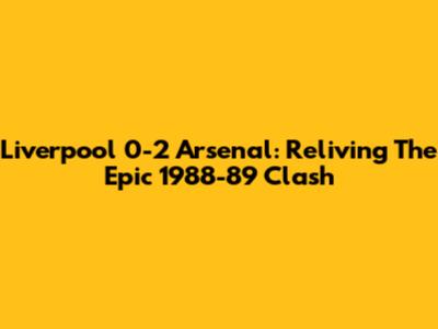 Liverpool 0-2 Arsenal: Reliving The Epic 1988-89 Clash