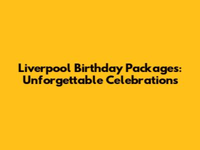 Liverpool Birthday Packages: Unforgettable Celebrations
