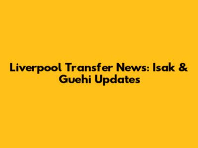 Liverpool Transfer News: Isak & Guehi Updates