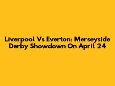 Liverpool Vs Everton: Merseyside Derby Showdown On April 24