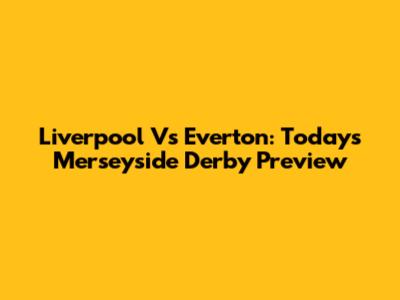Liverpool Vs Everton: Today's Merseyside Derby Preview