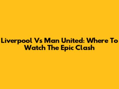 Liverpool Vs Man United: Where To Watch The Epic Clash