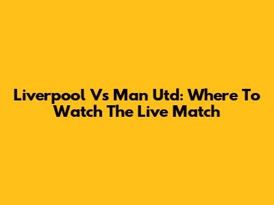 Liverpool Vs Man Utd: Where To Watch The Live Match