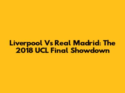 Liverpool Vs Real Madrid: The 2018 UCL Final Showdown