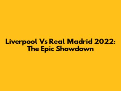 Liverpool Vs Real Madrid 2022: The Epic Showdown