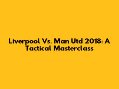 Liverpool Vs. Man Utd 2018: A Tactical Masterclass