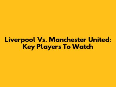 Liverpool Vs. Manchester United: Key Players To Watch