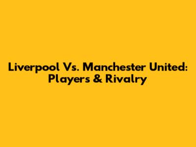 Liverpool Vs. Manchester United: Players & Rivalry