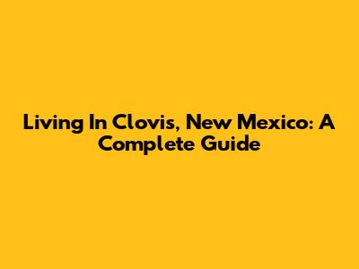 Living In Clovis, New Mexico: A Complete Guide