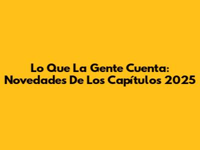 Lo Que La Gente Cuenta: Novedades De Los Capítulos 2025