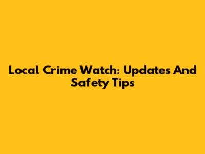 Local Crime Watch: Updates And Safety Tips