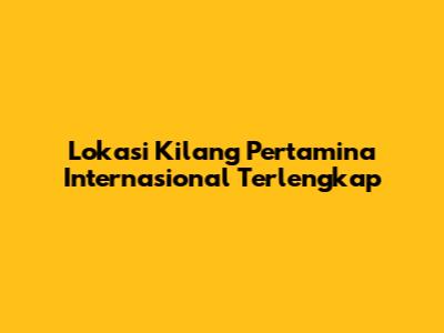 Lokasi Kilang Pertamina Internasional Terlengkap