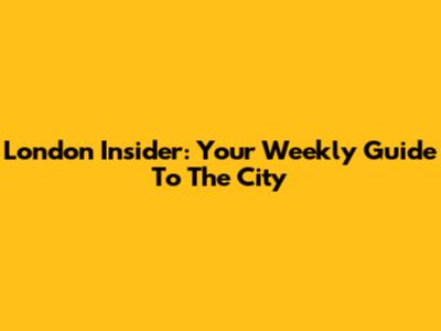 London Insider: Your Weekly Guide To The City