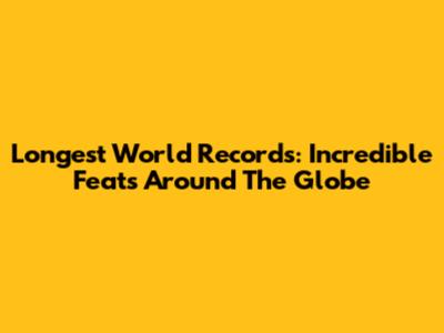 Longest World Records: Incredible Feats Around The Globe