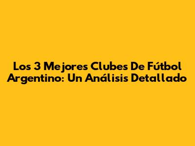 Los 3 Mejores Clubes De Fútbol Argentino: Un Análisis Detallado