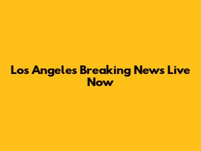 Los Angeles Breaking News Live Now