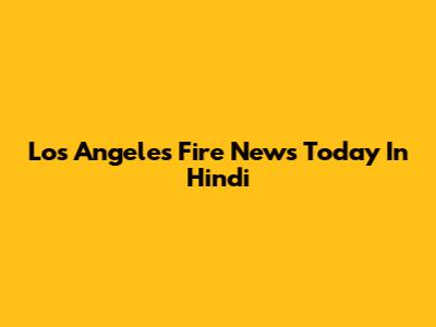Los Angeles Fire News Today In Hindi