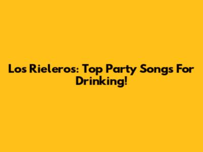 Los Rieleros: Top Party Songs For Drinking!