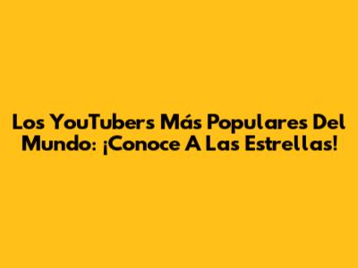 Los YouTubers Más Populares Del Mundo: ¡Conoce A Las Estrellas!