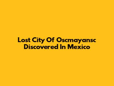 Lost City Of Oscmayansc Discovered In Mexico