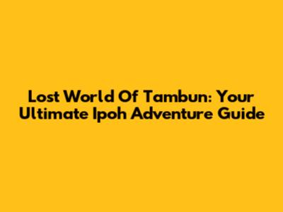 Lost World Of Tambun: Your Ultimate Ipoh Adventure Guide