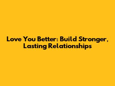 Love You Better: Build Stronger, Lasting Relationships