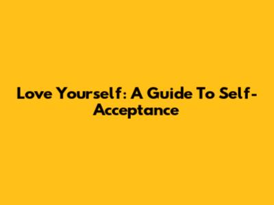 Love Yourself: A Guide To Self-Acceptance