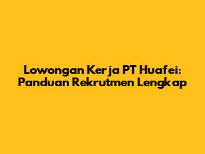 Lowongan Kerja PT Huafei: Panduan Rekrutmen Lengkap