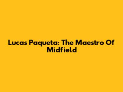 Lucas Paqueta: The Maestro Of Midfield
