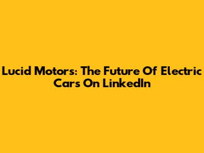 Lucid Motors: The Future Of Electric Cars On LinkedIn