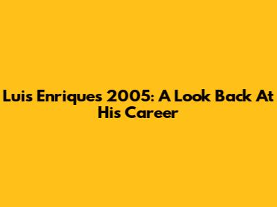 Luis Enrique's 2005: A Look Back At His Career
