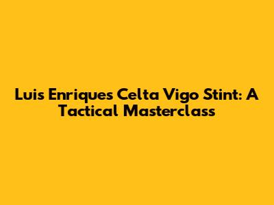 Luis Enrique's Celta Vigo Stint: A Tactical Masterclass