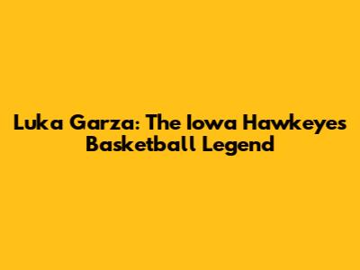 Luka Garza: The Iowa Hawkeyes Basketball Legend