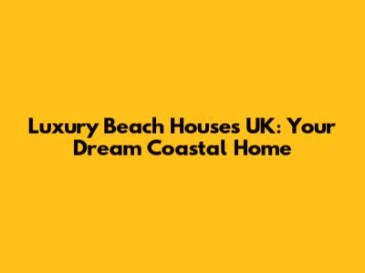 Luxury Beach Houses UK: Your Dream Coastal Home