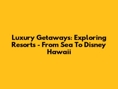 Luxury Getaways: Exploring Resorts - From Sea To Disney Hawaii
